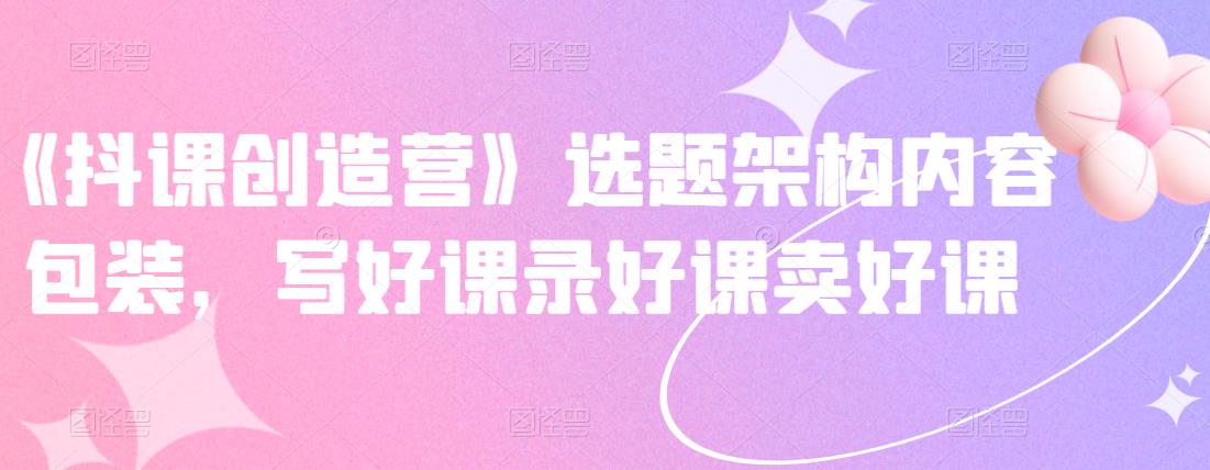 《抖课创造营》选题架构内容包装，写好课录好课卖好课-一米创业记