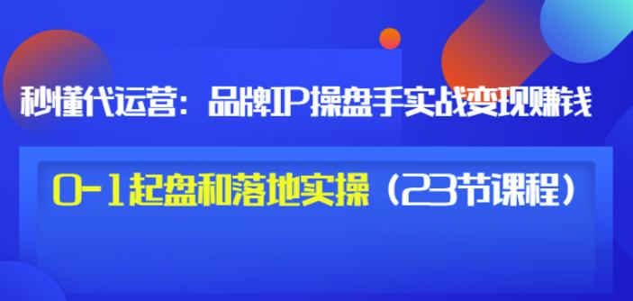 秒懂代运营：品牌IP操盘手实战赚钱，0-1起盘和落地实操（23节课程）价值199-一米创业记