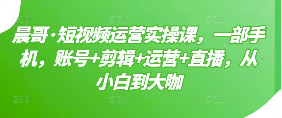 晨哥·短视频运营实操课，一部手机，账号+剪辑+运营+直播，从小白到大咖-一米创业记