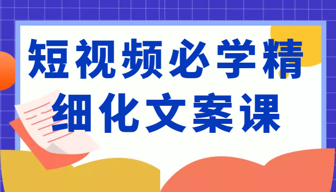 短视频必学精细化文案课，提升你的内容创作能力、升级迭代能力和变现力（价值333元）-一米创业记