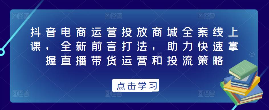 抖音电商运营投放商城全案线上课，全新前言打法，助力快速掌握直播带货运营和投流策略-一米创业记