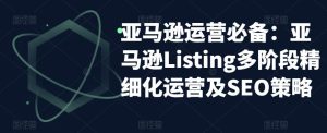 亚马逊运营必备：亚马逊Listing多阶段精细化运营及SEO策略-一米创业记