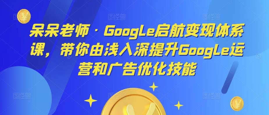 呆呆老师·Google启航变现体系课，带你由浅入深提升Google运营和广告优化技能-一米创业记