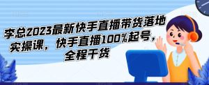 李总2023最新快手直播带货落地实操课，快手直播100%起号，全程干货-一米创业记
