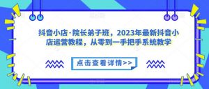 抖音小店·院长弟子班，2023年最新抖音小店运营教程，从零到一手把手系统教学-一米创业记
