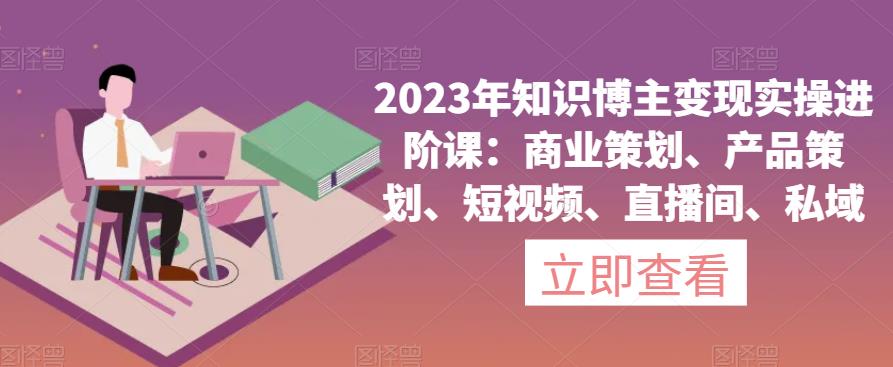 2023年知识博主变现实操进阶课：商业策划、产品策划、短视频、直播间、私域-一米创业记