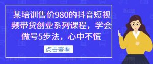 某培训售价980的抖音短视频带货创业系列课程，学会做号5步法，心中不慌-一米创业记