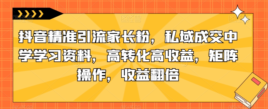 抖音精准引流家长粉，私域成交中学学习资料，高转化高收益，矩阵操作，收益翻倍【揭秘】-一米创业记