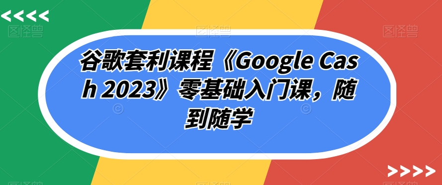 谷歌套利课程《Google Cash 2023》零基础入门课，随到随学-一米创业记