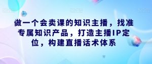 做一个会卖课的知识主播，找准专属知识产品，打造主播IP定位，构建直播话术体系-一米创业记