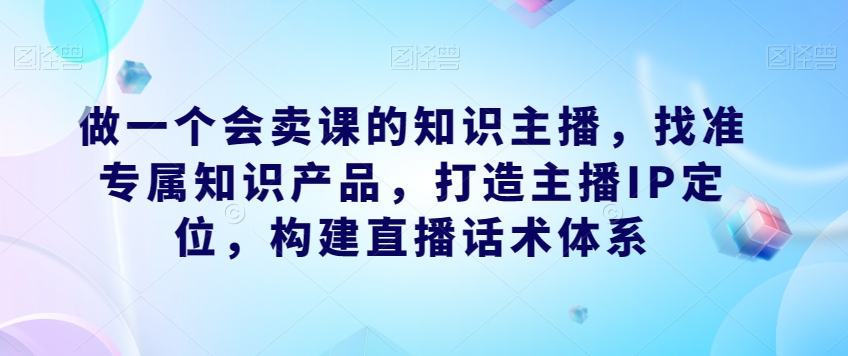 做一个会卖课的知识主播，找准专属知识产品，打造主播IP定位，构建直播话术体系-一米创业记