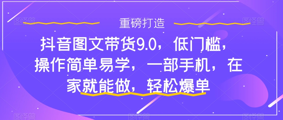 抖音图文带货9.0,低门槛,操作简单易学,一部手机,在家就能做,轻松爆单-一米创业记