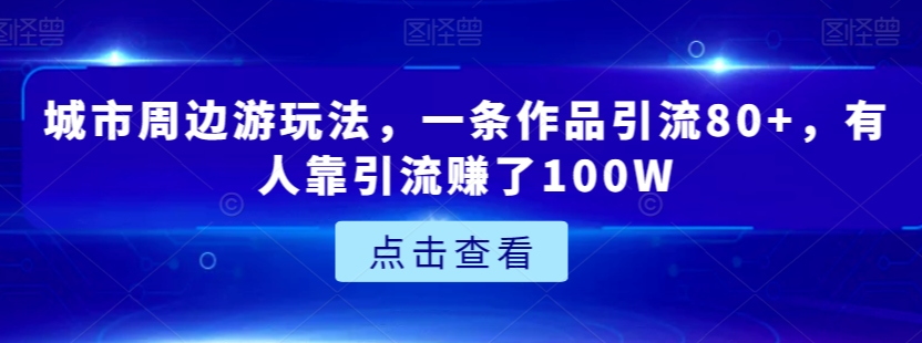 城市周边游玩法，一条作品引流80+，有人靠引流赚了100W【揭秘】-一米创业记