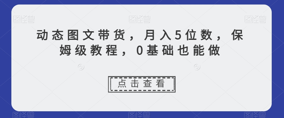 动态图文带货，月入5位数，保姆级教程，0基础也能做【揭秘】-一米创业记