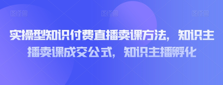 实操型知识付费直播卖课方法，知识主播卖课成交公式，知识主播孵化-一米创业记