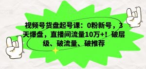 视频号货盘起号课：0粉新号，3天爆盘，直播间流量10万+！破层级、破流量、破推荐-一米创业记
