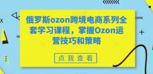 俄罗斯ozon跨境电商系列全套学习课程，掌握Ozon运营技巧和策略-一米创业记