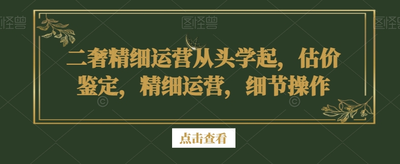 二奢精细运营从头学起，估价鉴定，精细运营，细节操作-一米创业记