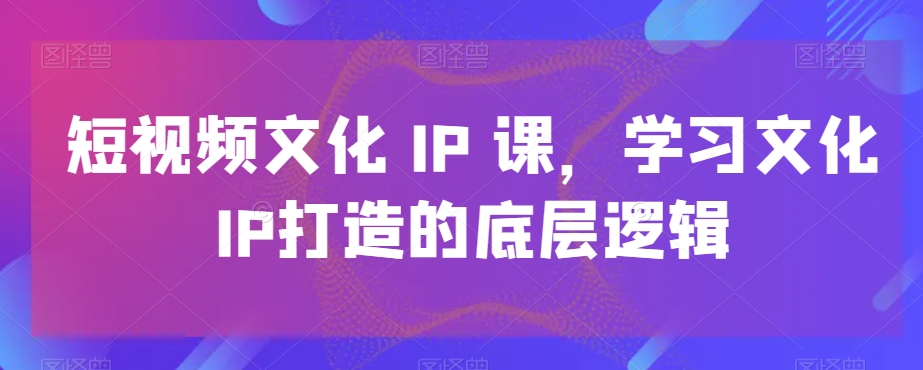 短视频文化IP课，学习文化IP打造的底层逻辑-一米创业记