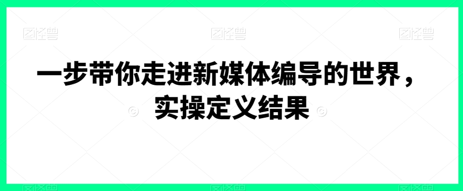 一步带你走进新媒体编导的世界，实操定义结果-一米创业记