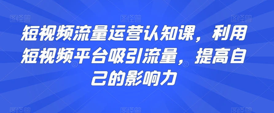 短视频流量运营认知课，利用短视频平台吸引流量，提高自己的影响力-一米创业记