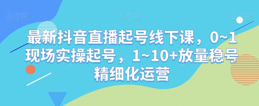 最新抖音直播起号线下课，0~1现场实操起号，1~10+放量稳号精细化运营-一米创业记