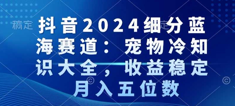抖音2024细分蓝海赛道：宠物冷知识大全，收益稳定，月入五位数【揭秘】-一米创业记
