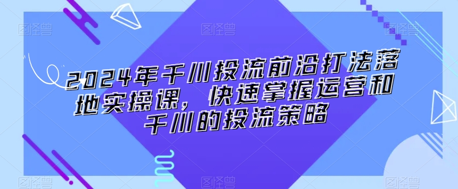 2024年千川投流前沿打法落地实操课，快速掌握运营和千川的投流策略-一米创业记