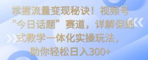 掌握流量变现秘诀！视频号“今日话题”赛道，详解保姆式教学一体化实操玩法，助你轻松日入300+【揭秘】-一米创业记