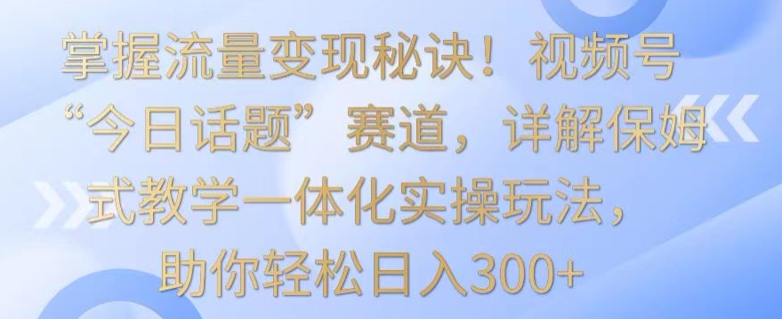 掌握流量变现秘诀！视频号“今日话题”赛道，详解保姆式教学一体化实操玩法，助你轻松日入300+【揭秘】-一米创业记