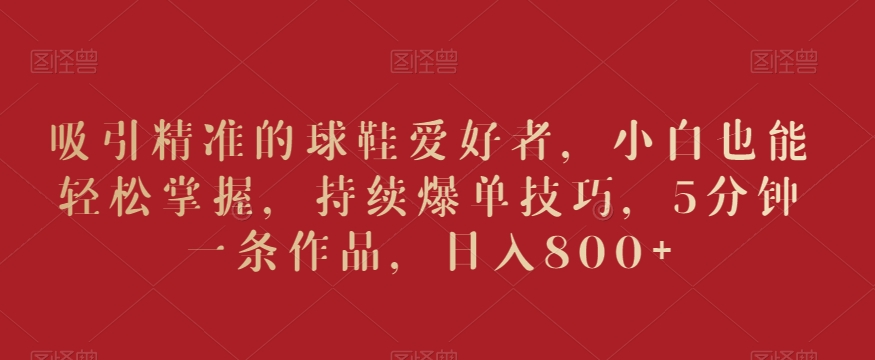 吸引精准的球鞋爱好者,小白也能轻松掌握,持续爆单技巧,5分钟一条作品,日入800+【揭秘】-一米创业记
