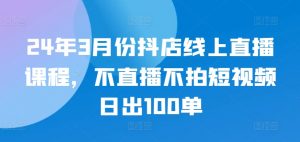 24年3月份抖店线上直播课程，不直播不拍短视频日出100单-一米创业记