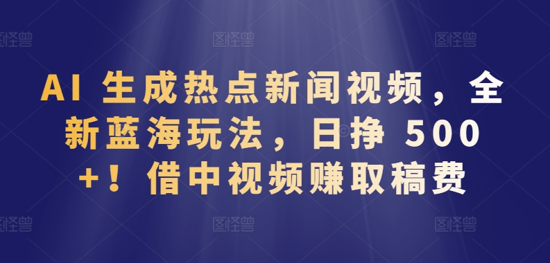 AI 生成热点新闻视频，全新蓝海玩法，日挣 500+!借中视频赚取稿费【揭秘】-一米创业记