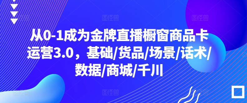 从0-1成为金牌直播橱窗商品卡运营3.0，基础/货品/场景/话术/数据/商城/千川-一米创业记