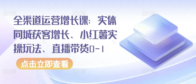 全渠道运营增长课：实体同城获客增长、小红薯实操玩法、直播带货0-1-一米创业记