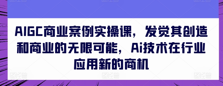 AIGC商业案例实操课,发觉其创造和商业的无限可能,Ai技术在行业应用新的商机-一米创业记