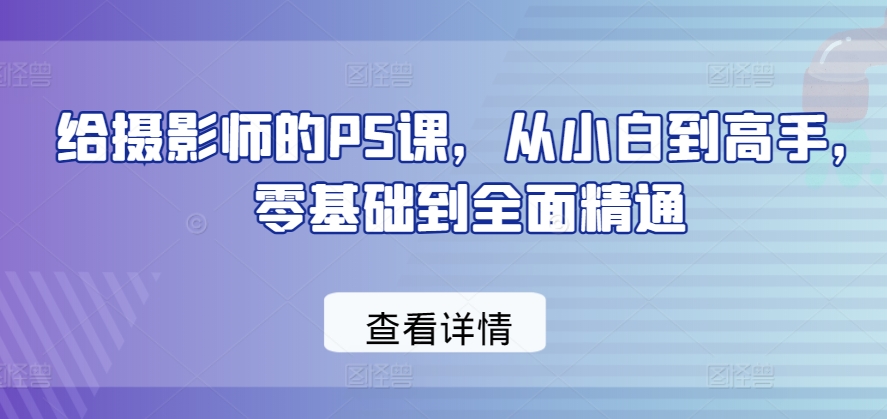 给摄影师的PS课,从小白到高手,零基础到全面精通-一米创业记
