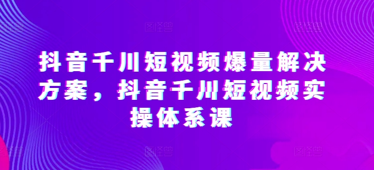 抖音千川短视频爆量解决方案，抖音千川短视频实操体系课-一米创业记