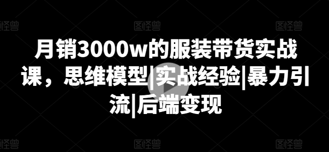 月销3000w的服装带货实战课，思维模型|实战经验|暴力引流|后端变现-一米创业记
