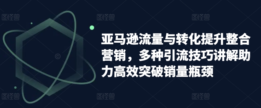 亚马逊流量与转化提升整合营销，多种引流技巧讲解助力高效突破销量瓶颈-一米创业记