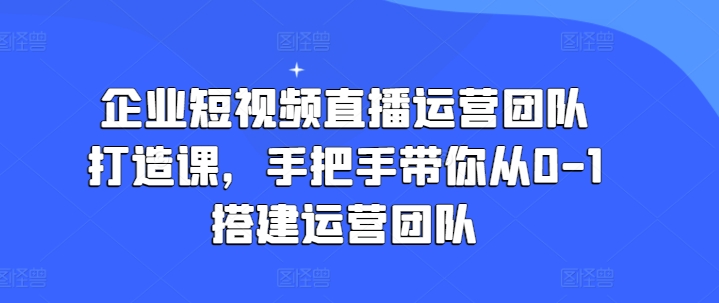 企业短视频直播运营团队打造课，手把手带你从0-1搭建运营团队-一米创业记