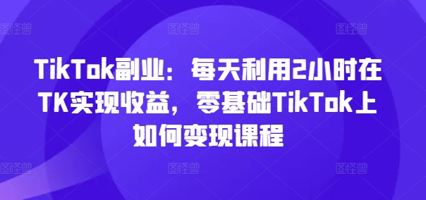 TikTok副业：每天利用2小时在TK实现收益，零基础TikTok上如何变现课程-一米创业记