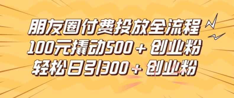 朋友圈高效付费投放全流程，100元撬动500+创业粉，日引流300加精准创业粉【揭秘】-一米创业记