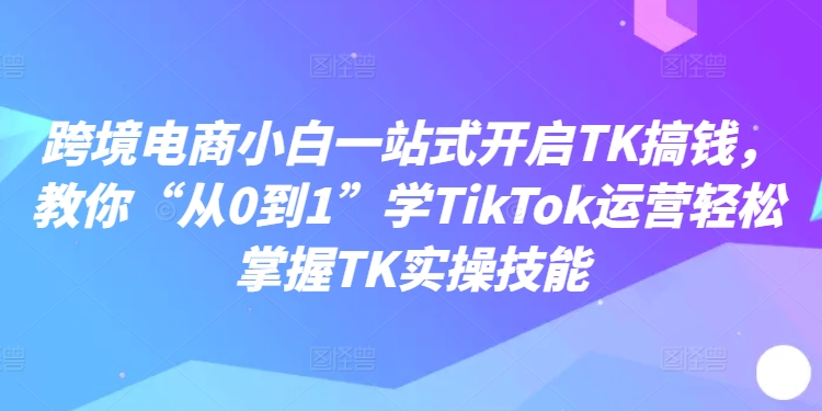 跨境电商小白一站式开启TK搞钱，教你“从0到1”学TikTok运营轻松掌握TK实操技能-一米创业记