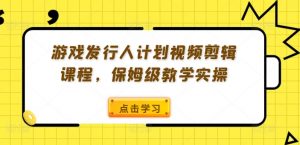 游戏发行人计划视频剪辑课程，保姆级教学实操-一米创业记