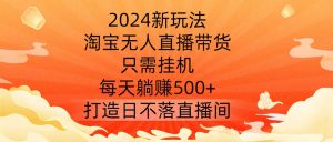 2024新玩法，淘宝无人直播带货，只需挂机，每天躺赚500+ 打造日不落直播间【揭秘】-一米创业记