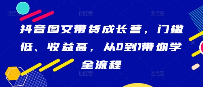 抖音图文带货成长营,门槛低、收益高,从0到1带你学全流程-一米创业记