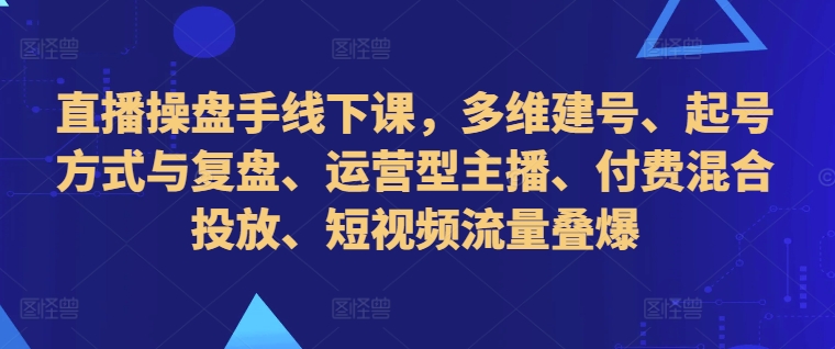 直播操盘手线下课，多维建号、起号方式与复盘、运营型主播、付费混合投放、短视频流量叠爆-一米创业记