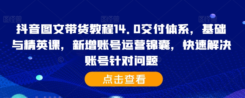 抖音图文带货教程14.0交付体系，基础与精英课，新增账号运营锦囊，快速解决账号针对问题-一米创业记