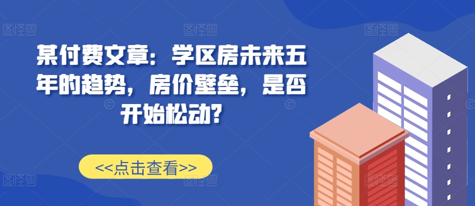 某付费文章：学区房未来五年的趋势，房价壁垒，是否开始松动?-一米创业记